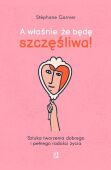 A właśnie, że będę szczęśliwa!  <br> Sztuka tworzenia dobrego i pełnego radości życia